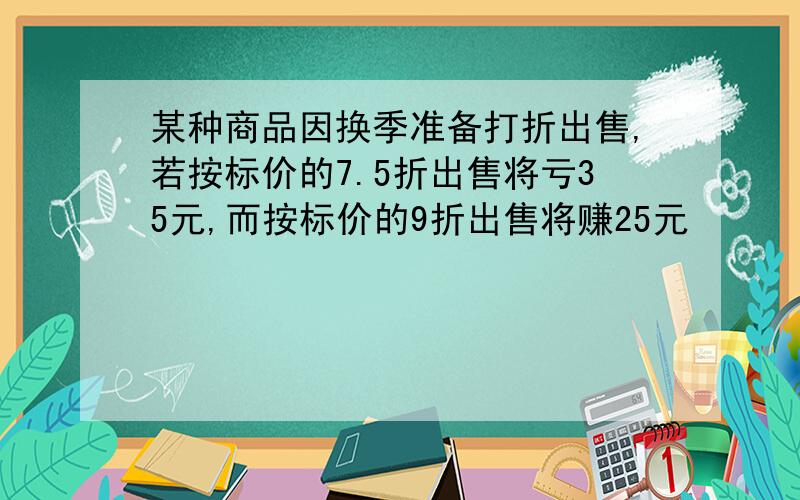 某种商品因换季准备打折出售,若按标价的7.5折出售将亏35元,而按标价的9折出售将赚25元