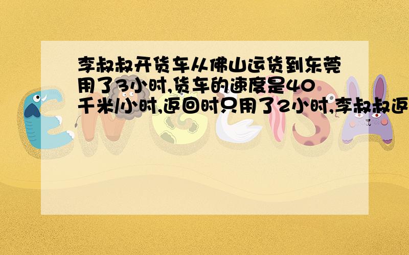 李叔叔开货车从佛山运货到东莞用了3小时,货车的速度是40千米/小时,返回时只用了2小时,李叔叔返回时平均每小时行多少千米?