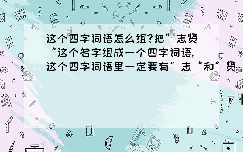 这个四字词语怎么组?把”志贤“这个名字组成一个四字词语,这个四字词语里一定要有”志“和”贤“这两个字,这两个字分别在哪个位置都行,只要组一个含有这两个字的四字词语就行,谁会