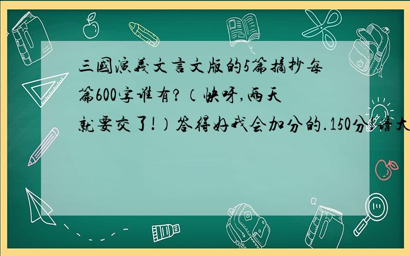 三国演义文言文版的5篇摘抄每篇600字谁有?（快呀,两天就要交了!）答得好我会加分的.150分!请大家把点评和原文前面打上是点评还是原文，想得分的就打！