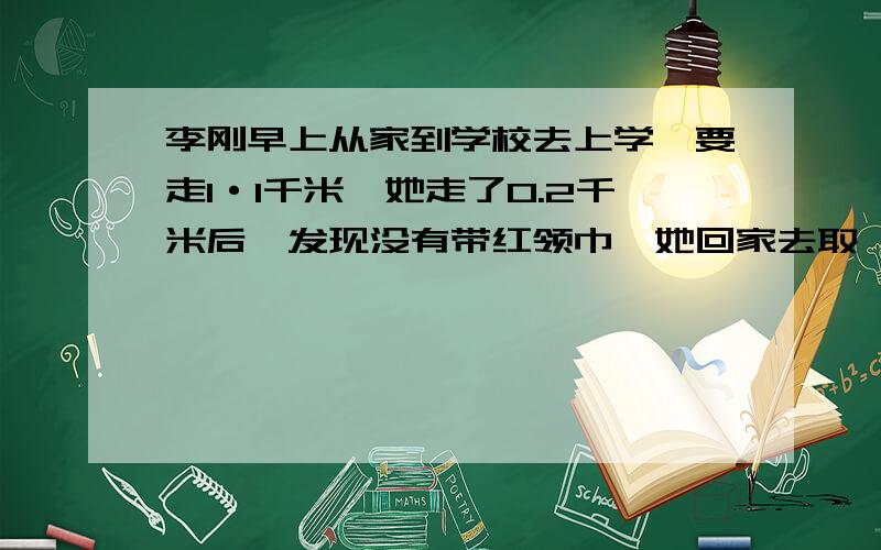 李刚早上从家到学校去上学,要走1·1千米,她走了0.2千米后,发现没有带红领巾,她回家去取,这样她比平时上学多走了多少千米