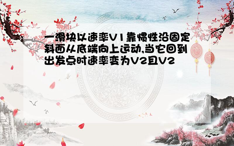 一滑块以速率V1靠惯性沿固定斜面从底端向上运动,当它回到出发点时速率变为V2且V2