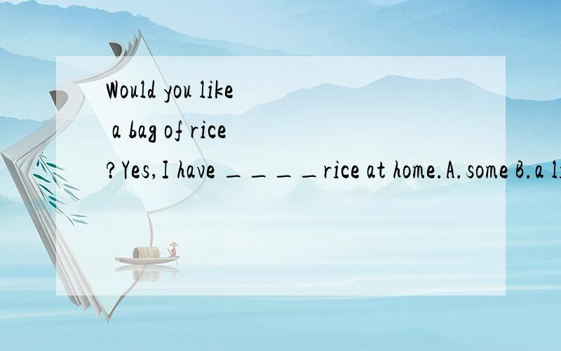 Would you like a bag of rice?Yes,I have ____rice at home.A.some B.a little C.little D.a few