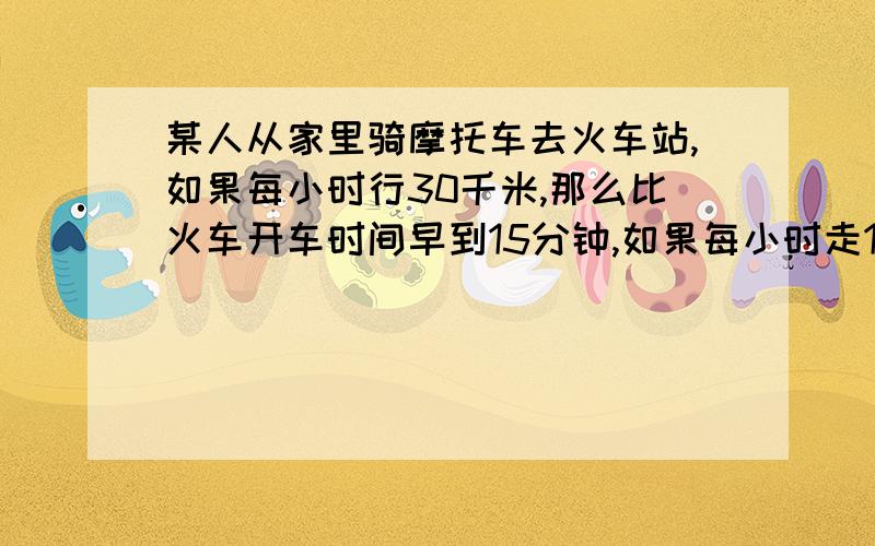 某人从家里骑摩托车去火车站,如果每小时行30千米,那么比火车开车时间早到15分钟,如果每小时走18千米,那么比火车开出的时刻晚15分钟 问从家出发时,离火车开出的时刻还有多久小时