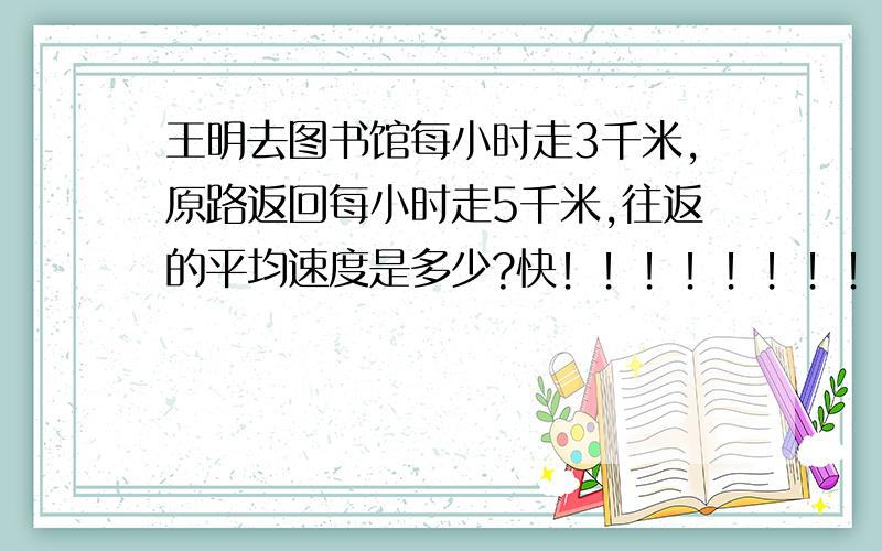 王明去图书馆每小时走3千米,原路返回每小时走5千米,往返的平均速度是多少?快！！！！！！！！急死人了！！！！！！！！！！！！1