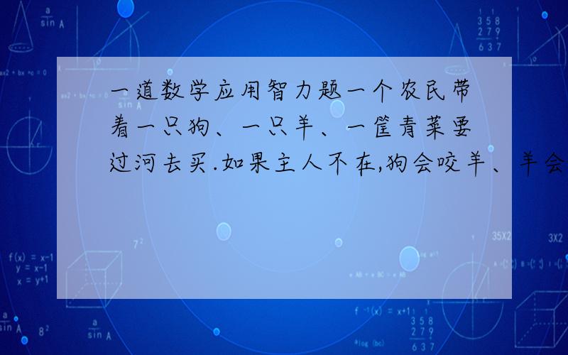 一道数学应用智力题一个农民带着一只狗、一只羊、一筐青菜要过河去买.如果主人不在,狗会咬羊、羊会吃青菜.可是这个农民每次只能带一样东西过河,你能帮他想想办法,怎样过河才能让羊