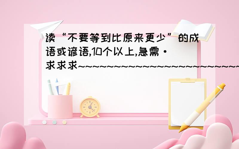 读“不要等到比原来更少”的成语或谚语,10个以上,急需·求求求~~~~~~~~~~~~~~~~~~~~~~~~~~~~~~~~~~~~~~~