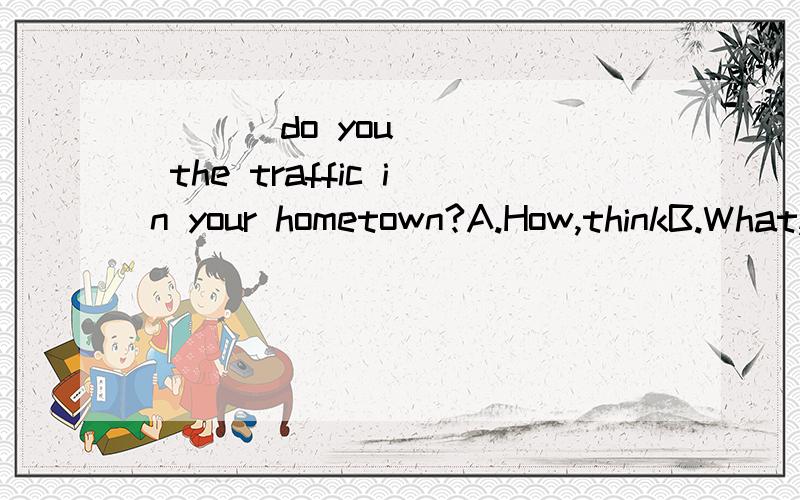 ___ do you ___ the traffic in your hometown?A.How,thinkB.What,thinkC.How,think ofD.What ,think of急