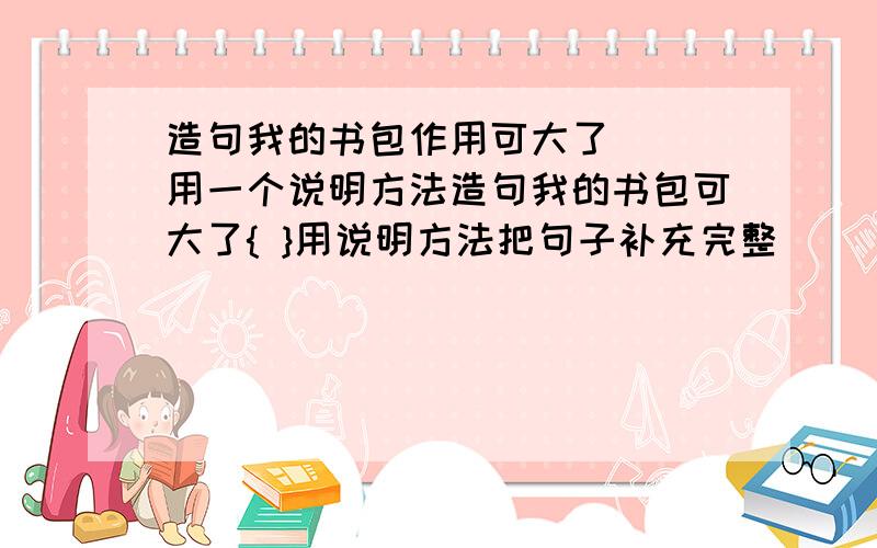 造句我的书包作用可大了( )用一个说明方法造句我的书包可大了{ }用说明方法把句子补充完整