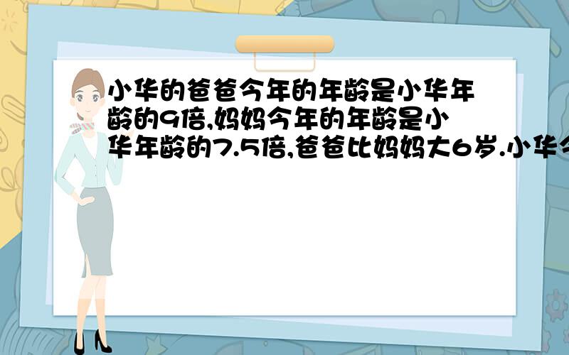 小华的爸爸今年的年龄是小华年龄的9倍,妈妈今年的年龄是小华年龄的7.5倍,爸爸比妈妈大6岁.小华今年多少岁?小华的爸爸、妈妈今年各是多少岁?