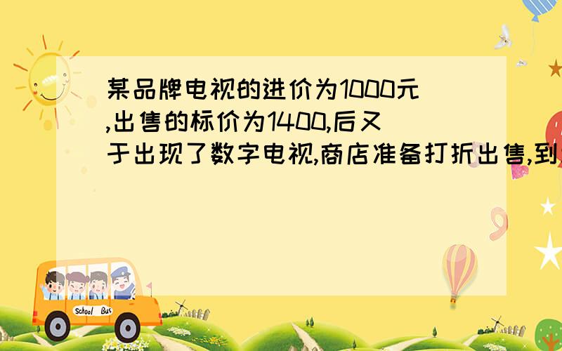 某品牌电视的进价为1000元,出售的标价为1400,后又于出现了数字电视,商店准备打折出售,到利润为12%··某品牌电视的进价为1000元,出售的标价为1400,后又于出现了数字电视,商店准备打折出售,到