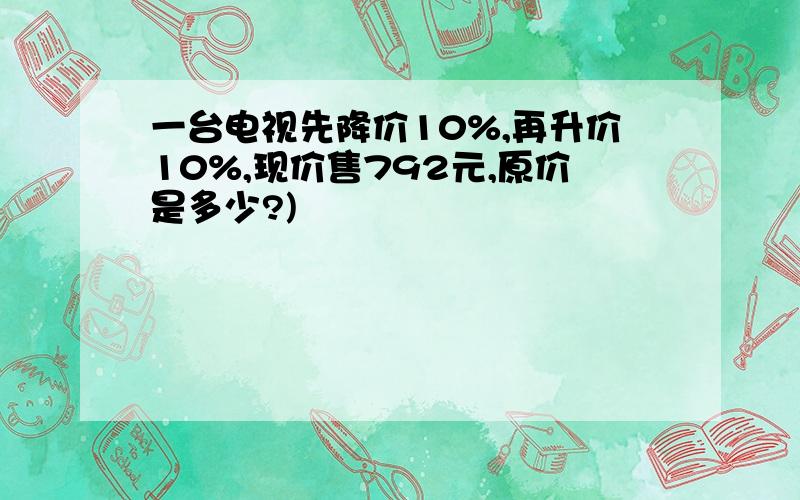 一台电视先降价10%,再升价10%,现价售792元,原价是多少?)