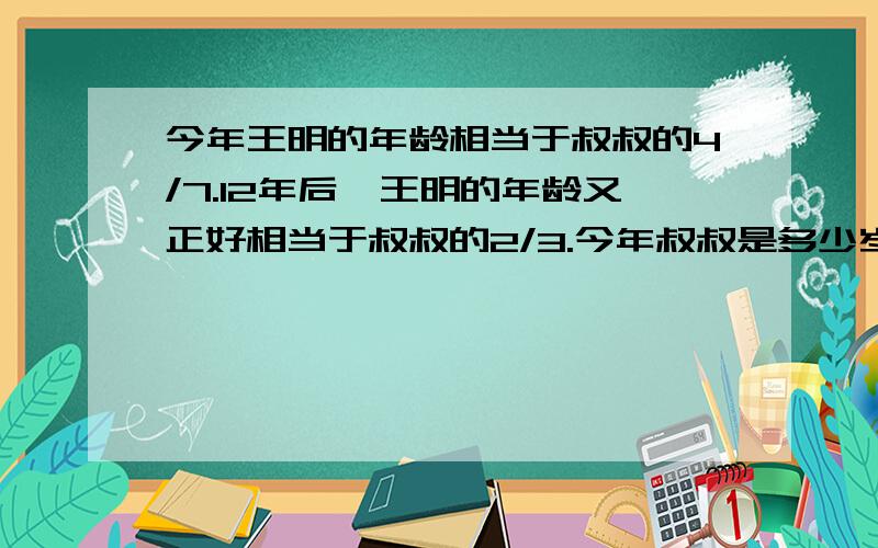 今年王明的年龄相当于叔叔的4/7.12年后,王明的年龄又正好相当于叔叔的2/3.今年叔叔是多少岁?