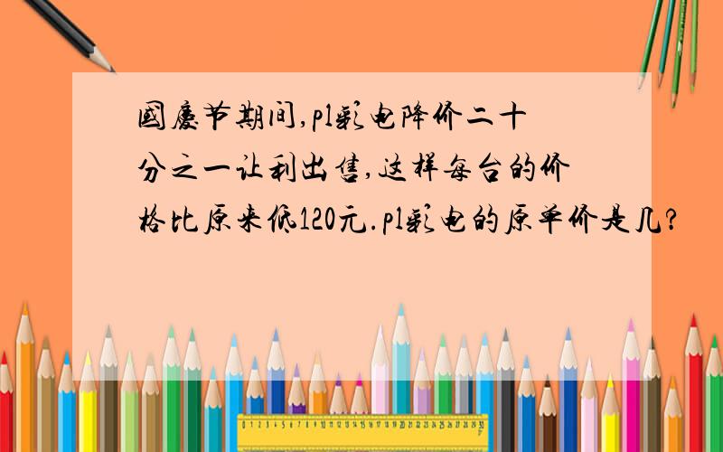 国庆节期间,pl彩电降价二十分之一让利出售,这样每台的价格比原来低120元.pl彩电的原单价是几?