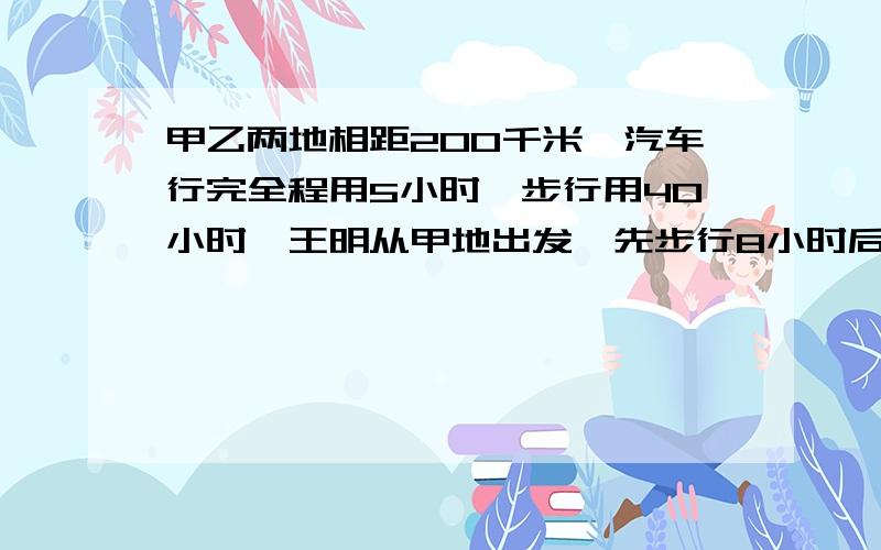 甲乙两地相距200千米,汽车行完全程用5小时,步行用40小时,王明从甲地出发,先步行8小时后改乘车,王明从