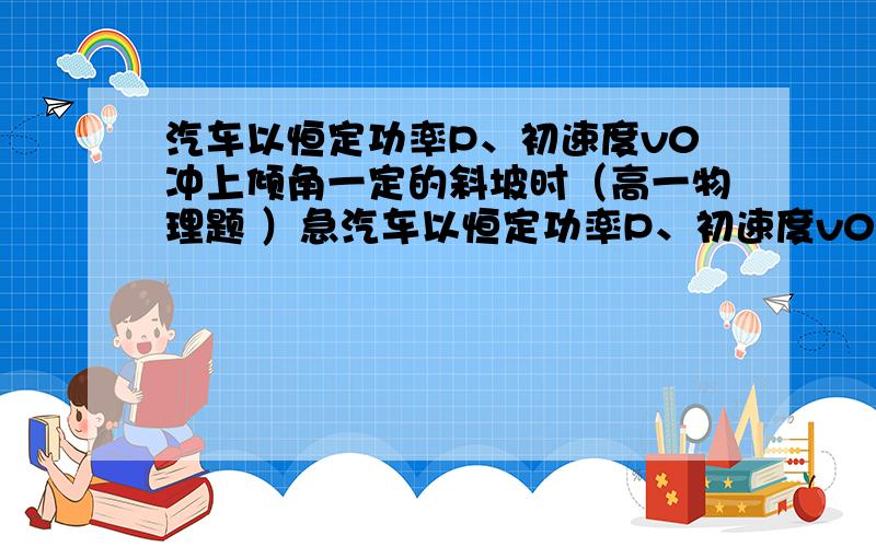 汽车以恒定功率P、初速度v0冲上倾角一定的斜坡时（高一物理题 ）急汽车以恒定功率P、初速度v0冲上倾角一定的斜坡时,汽车受到地面的阻力恒定不变,则汽车上坡过程中的v-t图可能是下图中