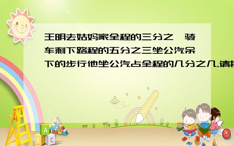 王明去姑妈家全程的三分之一骑车剩下路程的五分之三坐公汽余下的步行他坐公汽占全程的几分之几.请批导