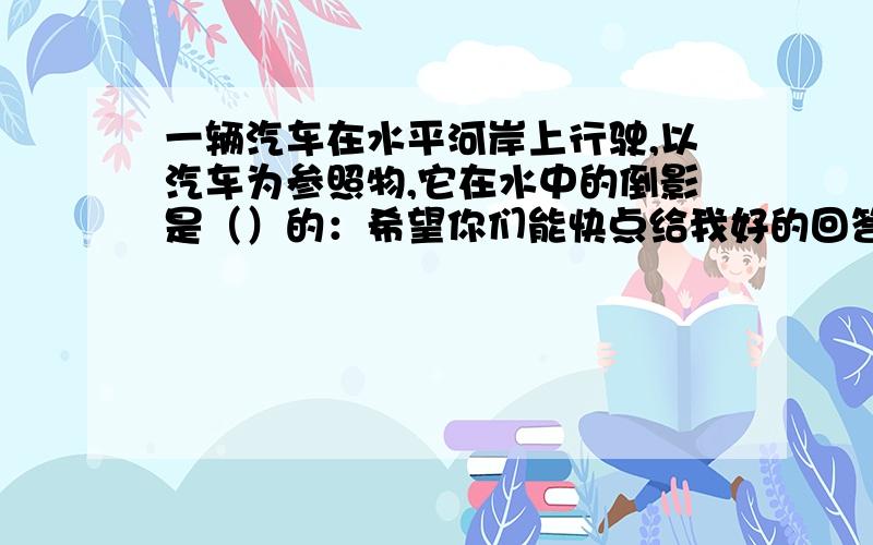 一辆汽车在水平河岸上行驶,以汽车为参照物,它在水中的倒影是（）的：希望你们能快点给我好的回答