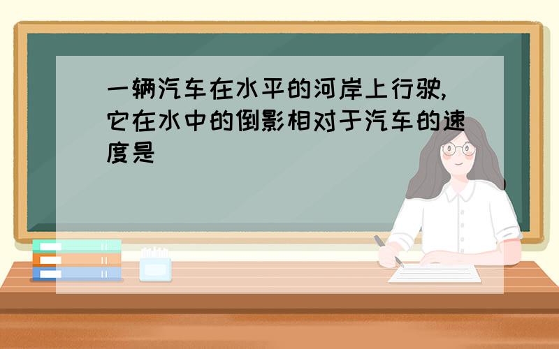 一辆汽车在水平的河岸上行驶,它在水中的倒影相对于汽车的速度是