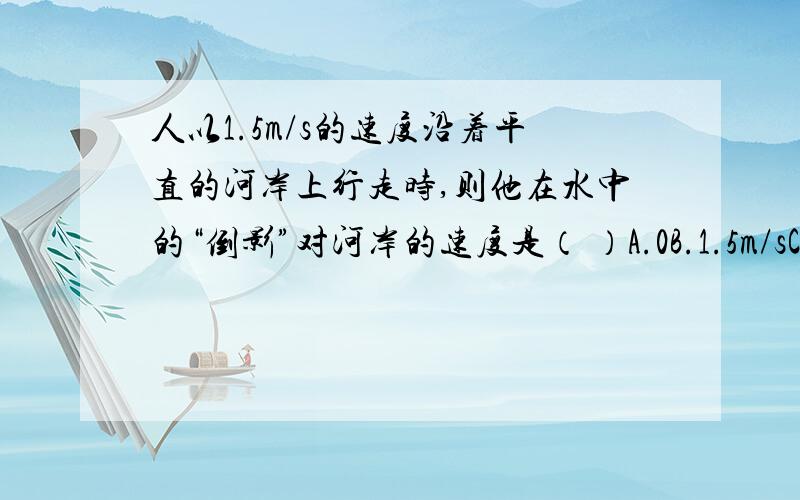 人以1.5m/s的速度沿着平直的河岸上行走时,则他在水中的“倒影”对河岸的速度是（ ）A.0B.1.5m/sC.3m/sD.以上答案都不对理由