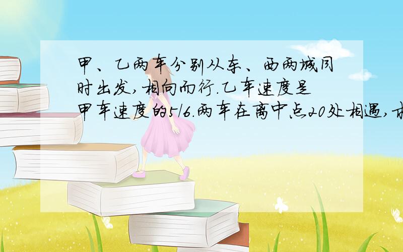 甲、乙两车分别从东、西两城同时出发,相向而行.乙车速度是甲车速度的5/6.两车在离中点20处相遇,求东、西两城的距离是多少千米?