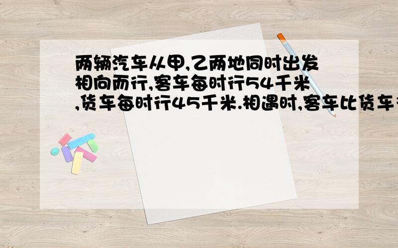 两辆汽车从甲,乙两地同时出发相向而行,客车每时行54千米,货车每时行45千米.相遇时,客车比货车多行27千米.甲,乙两地相距多少千米?27/（54-45）=3（时） 3*（54+45）=297（千米）对还是错