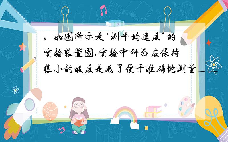 、如图所示是“测平均速度”的实验装置图,实验中斜面应保持很小的坡度是为了便于准确地测量＿ ＿   答案是“时间”   为什么啊?   小弟不懂 我是初三滴   说告诉我啊