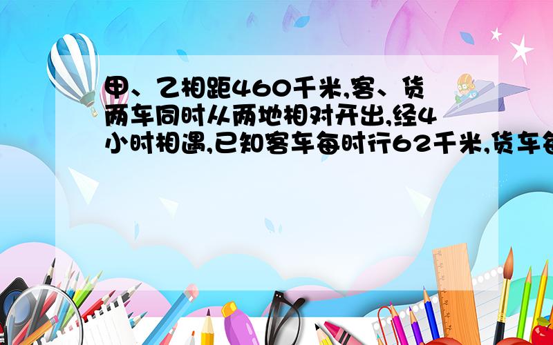 甲、乙相距460千米,客、货两车同时从两地相对开出,经4小时相遇,已知客车每时行62千米,货车每小时行多甲、乙两地相距460千米，客、货两车同时从两地相对开出，经过4小时相遇，已知客车