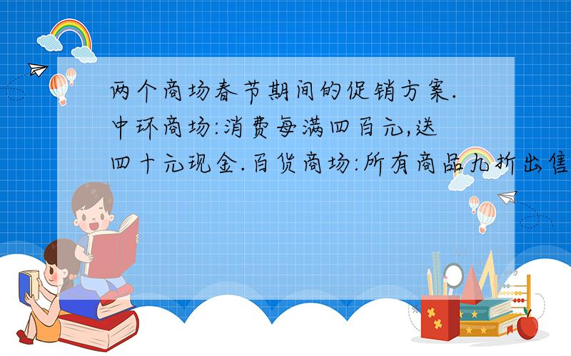 两个商场春节期间的促销方案.中环商场:消费每满四百元,送四十元现金.百货商场:所有商品九折出售.如果你要花掉九百元,去哪个商场更合适?