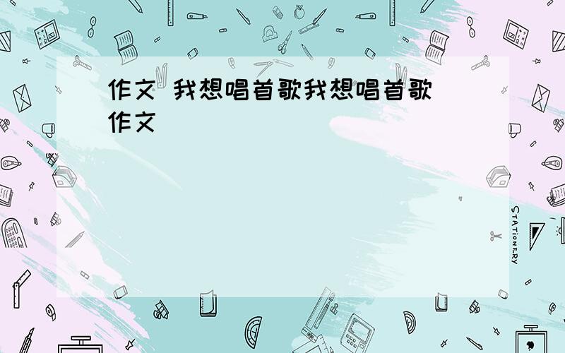 作文 我想唱首歌我想唱首歌 作文