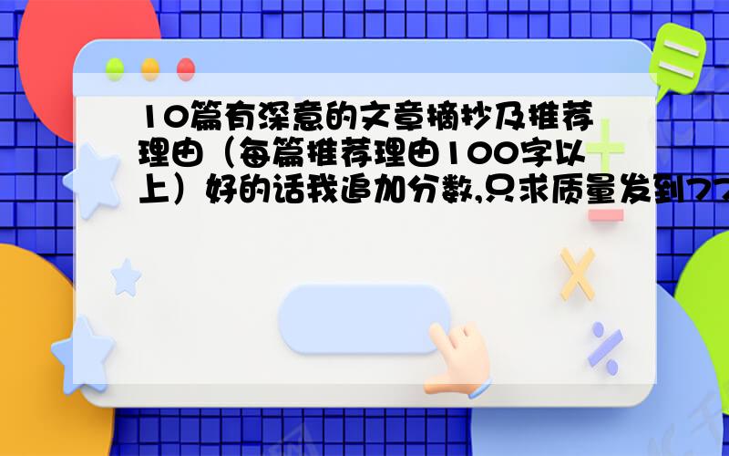 10篇有深意的文章摘抄及推荐理由（每篇推荐理由100字以上）好的话我追加分数,只求质量发到775649992的邮箱里（是QQ）,文件要word,文件最后写上你的百度名,不然我无法辨认