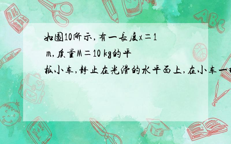 如图10所示,有一长度x＝1 m,质量M＝10 kg的平板小车,静止在光滑的水平面上,在小车一端放置一质量m＝4 kg的小物块,物块与小车间的动摩擦因数μ＝0.25,要使物块在2 s末运动到小车的另一端,那么