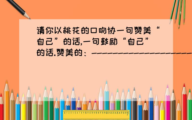 请你以桃花的口吻协一句赞美“自己”的话,一句鼓励“自己”的话.赞美的：-------------------------鼓励的：-------------------------