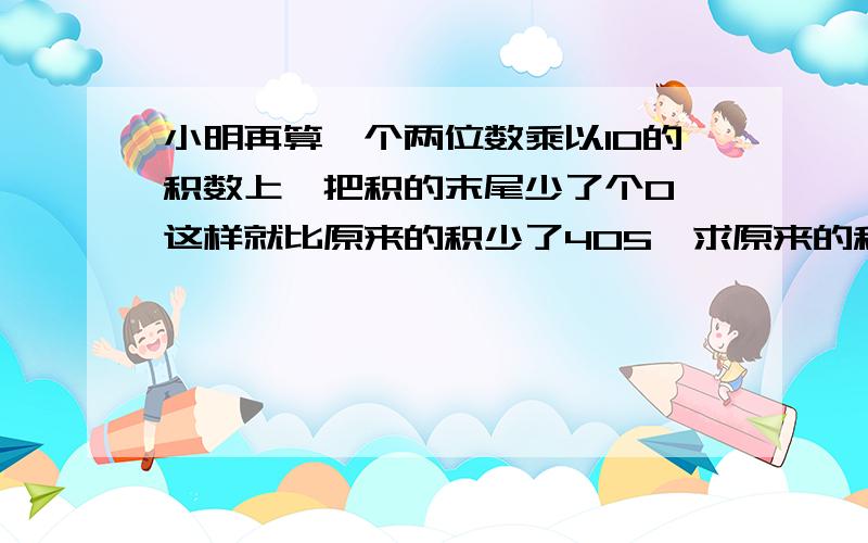 小明再算一个两位数乘以10的积数上,把积的末尾少了个0,这样就比原来的积少了405,求原来的积是多少,我已经知道答案是450,试出来的,但是这中间的公式怎么算,应该怎么写,求教,最好写的清楚