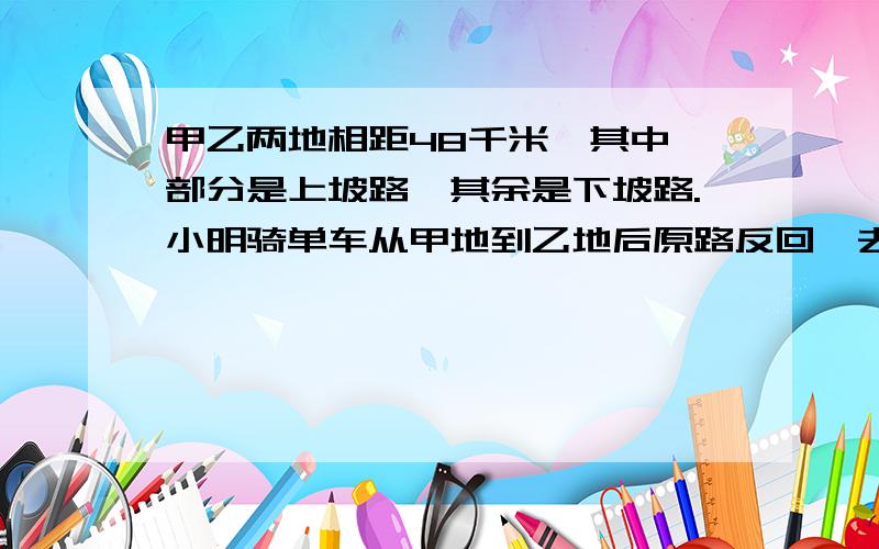 甲乙两地相距48千米,其中一部分是上坡路,其余是下坡路.小明骑单车从甲地到乙地后原路反回,去时用了4小时12分,返回时用了3时48分.已知上坡车速是10千米每时,求下坡车速.甲乙两地相距48千