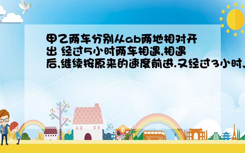 甲乙两车分别从ab两地相对开出 经过5小时两车相遇,相遇后,继续按原来的速度前进.又经过3小时,甲车到到达B地,乙车距离A地还有120千米.AB两地相距多少千米