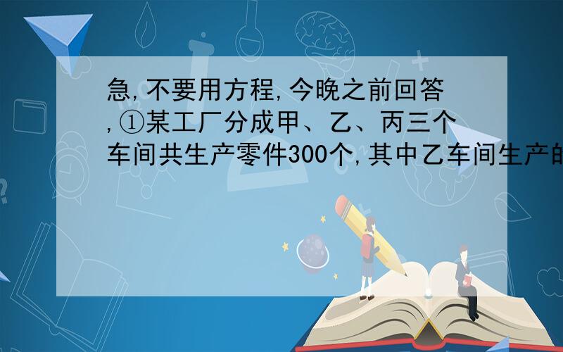 急,不要用方程,今晚之前回答,①某工厂分成甲、乙、丙三个车间共生产零件300个,其中乙车间生产的零件数是甲车间的3分之2,比丙车间少20%.甲、乙、丙三个车间各生产零件多少个?②仓库内有