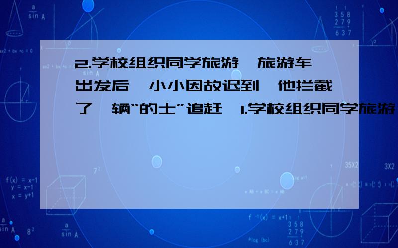 2.学校组织同学旅游,旅游车出发后,小小因故迟到,他拦截了一辆“的士”追赶,1.学校组织同学旅游,旅游车出发后,小小因故迟到,他拦截了一辆“的士”追赶,“的士”司机告诉小小：若每小时