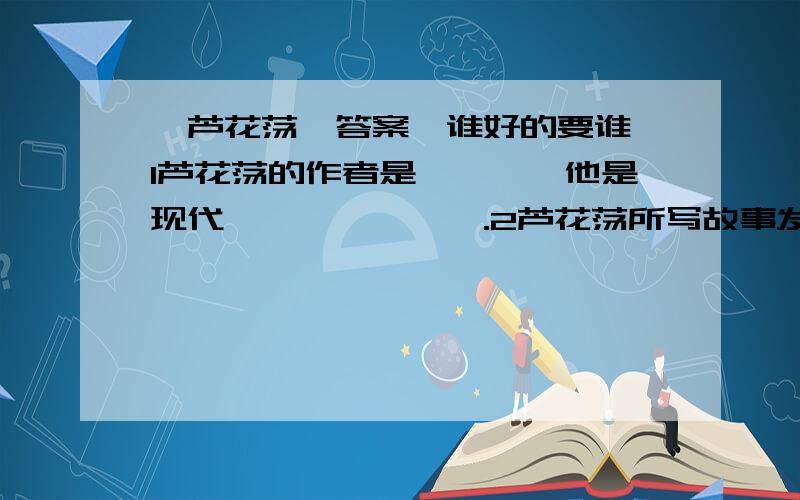 《芦花荡》答案,谁好的要谁,1芦花荡的作者是———,他是现代———、———.2芦花荡所写故事发生在———的岁月里.3本文通过写主人公“———”夜送两个小女孩子进苇塘,大女孩受伤,第