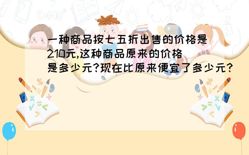 一种商品按七五折出售的价格是210元,这种商品原来的价格是多少元?现在比原来便宜了多少元?