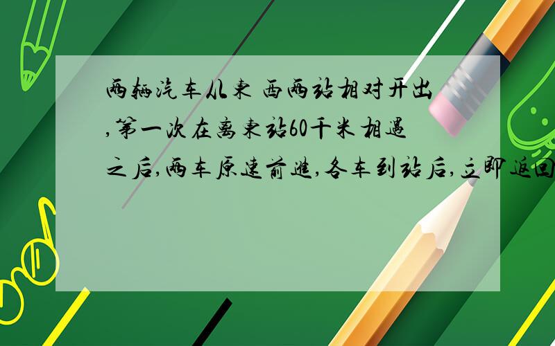 两辆汽车从东 西两站相对开出,第一次在离东站60千米相遇之后,两车原速前进,各车到站后,立即返回,有在中点外西站30千米相遇,东西两站相距多少千米?