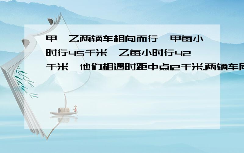 甲、乙两辆车相向而行,甲每小时行45千米,乙每小时行42千米,他们相遇时距中点12千米.两辆车同时开出后经过几小时相遇?呃.我的悬赏分为0,大家先帮我解了来,到时候再给.