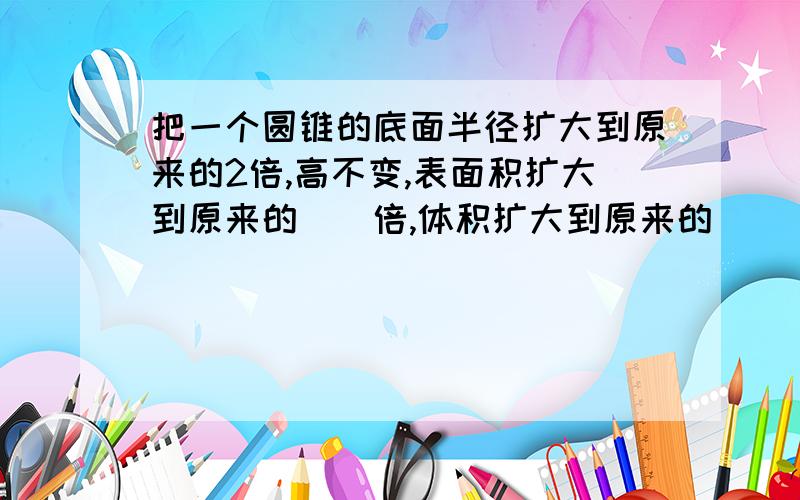 把一个圆锥的底面半径扩大到原来的2倍,高不变,表面积扩大到原来的()倍,体积扩大到原来的 （）倍.