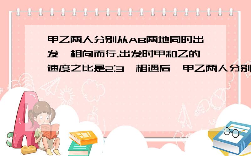 甲乙两人分别从AB两地同时出发,相向而行.出发时甲和乙的速度之比是2:3,相遇后,甲乙两人分别从AB两地同时出发,相向而行.出发时的速度之比是2:3,相遇后,乙的速度不变,这样当乙到达A地时,甲