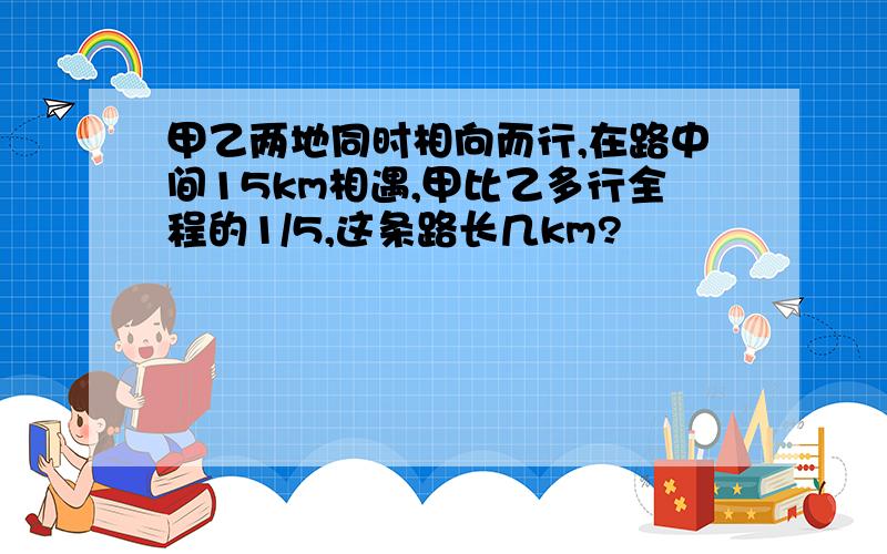 甲乙两地同时相向而行,在路中间15km相遇,甲比乙多行全程的1/5,这条路长几km?