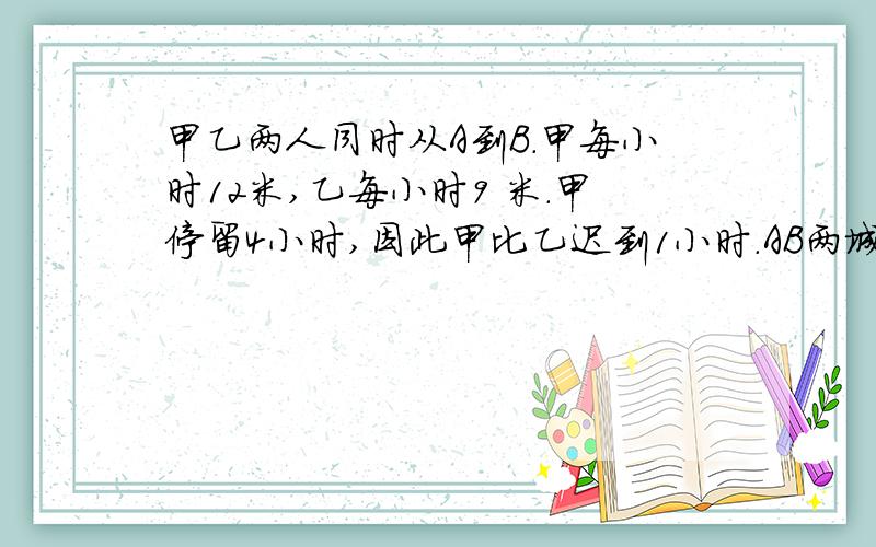 甲乙两人同时从A到B.甲每小时12米,乙每小时9 米.甲停留4小时,因此甲比乙迟到1小时.AB两城相距多少米