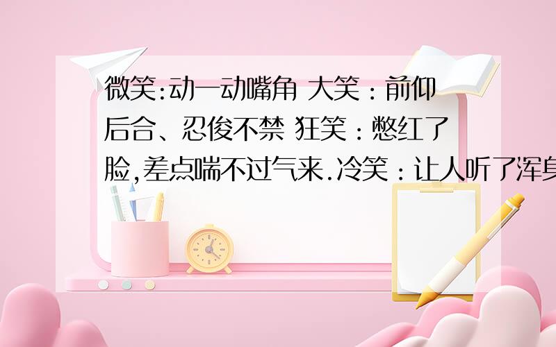 微笑:动一动嘴角 大笑：前仰后合、忍俊不禁 狂笑：憋红了脸,差点喘不过气来.冷笑：让人听了浑身发...表示笑的词语有哪些?一般性笑 含笑 大笑 憨笔 苦笑 失笑 惨笑 痴笑 喷饭 嘻笑 讥笑