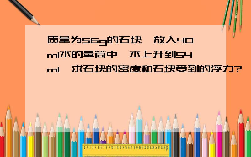 质量为56g的石块,放入40ml水的量筒中,水上升到54ml,求石块的密度和石块受到的浮力?