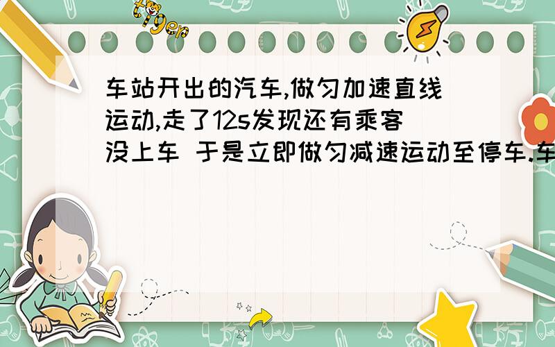 车站开出的汽车,做匀加速直线运动,走了12s发现还有乘客没上车 于是立即做匀减速运动至停车.车站开出的汽车,做匀加速直线运动,走了12s发现还有乘客没上车 于是立即做匀减速运动至停车.