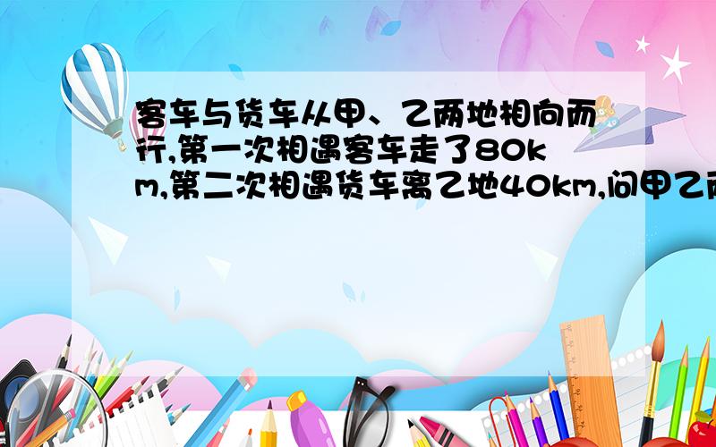 客车与货车从甲、乙两地相向而行,第一次相遇客车走了80km,第二次相遇货车离乙地40km,问甲乙两地路程听说答案是20km,但不知道怎么算的,要讲为什么,易懂些.谢